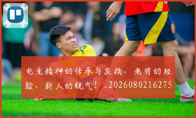 电竞精神的传承与发扬，老将的经验，新人的锐气！_20260802162754