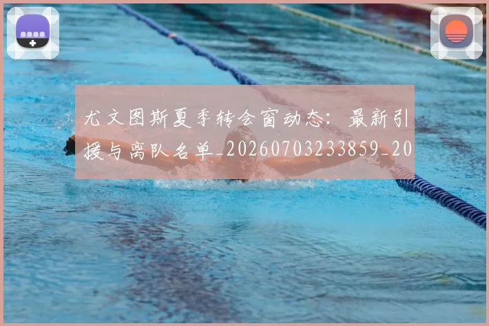 尤文图斯夏季转会窗动态：最新引援与离队名单_20260703233859_20260722151342