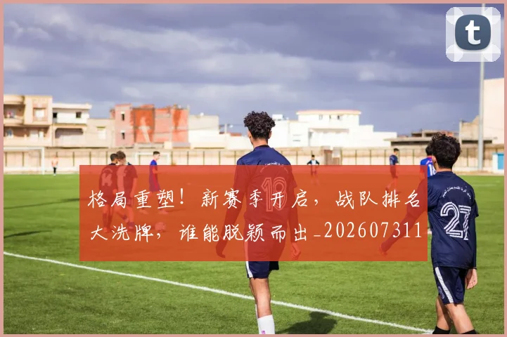 格局重塑！新赛季开启，战队排名大洗牌，谁能脱颖而出_20260731175918