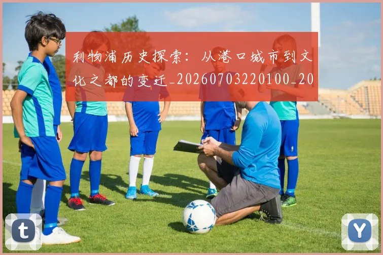 利物浦历史探索：从港口城市到文化之都的变迁_20260703220100_20260718010108