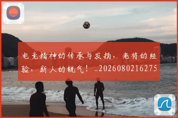 电竞精神的传承与发扬，老将的经验，新人的锐气！_20260802162754