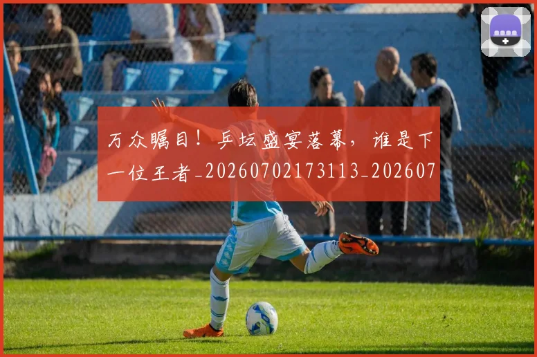 万众瞩目！乒坛盛宴落幕，谁是下一位王者_20260702173113_20260715184556