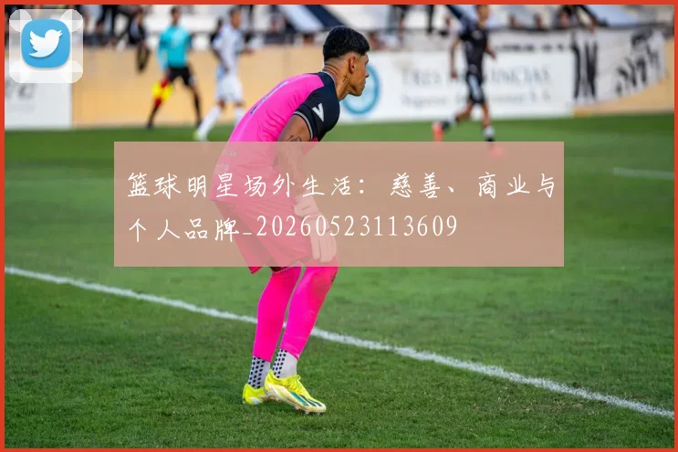 篮球明星场外生活：慈善、商业与个人品牌_20260523113609