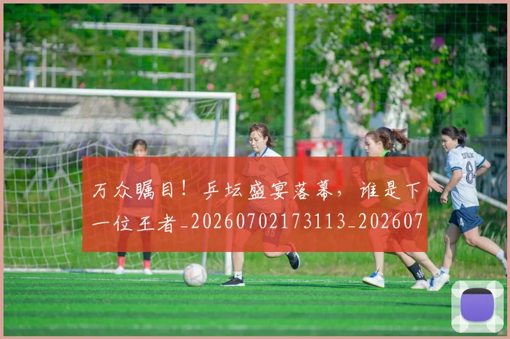 万众瞩目！乒坛盛宴落幕，谁是下一位王者_20260702173113_20260715184556