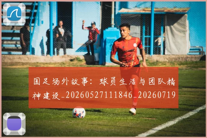 国足场外故事：球员生活与团队精神建设_20260527111846_20260719162803